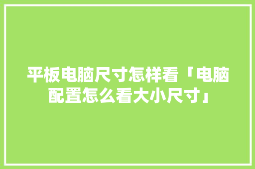 平板电脑尺寸怎样看「电脑配置怎么看大小尺寸」 编程语言 平板电脑尺寸怎样看「电脑配置怎么看大小尺寸」 平板电脑尺寸怎样看「电脑配置怎么看大小尺寸」 编程语言