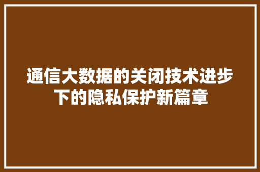 通信大数据的关闭技术进步下的隐私保护新篇章