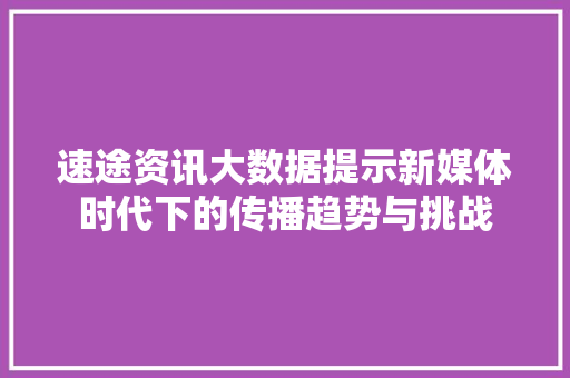 速途资讯大数据提示新媒体时代下的传播趋势与挑战