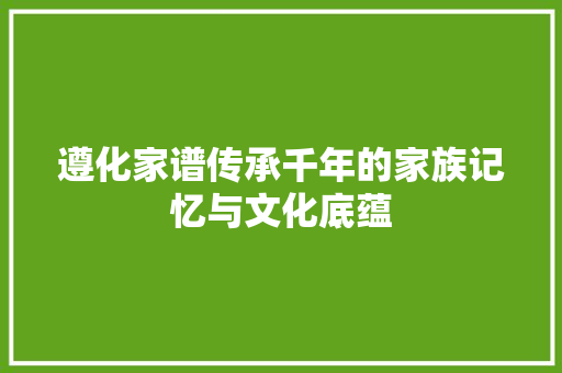 遵化家谱传承千年的家族记忆与文化底蕴