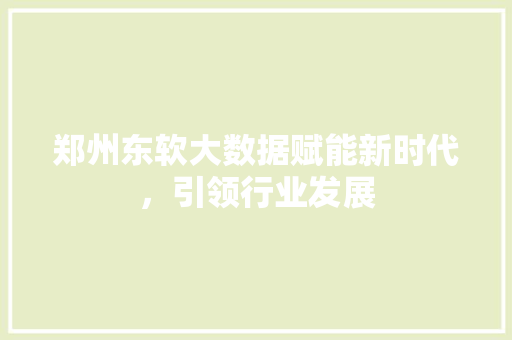 郑州东软大数据赋能新时代，引领行业发展