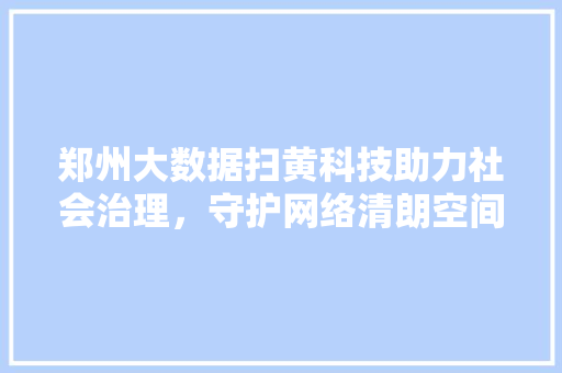 郑州大数据扫黄科技助力社会治理，守护网络清朗空间