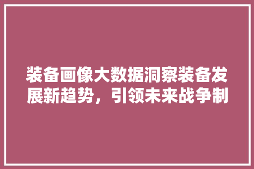 装备画像大数据洞察装备发展新趋势，引领未来战争制胜之路