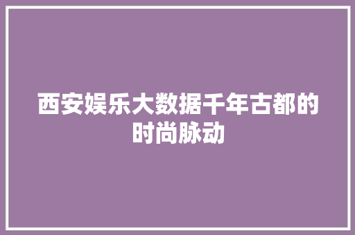 西安娱乐大数据千年古都的时尚脉动