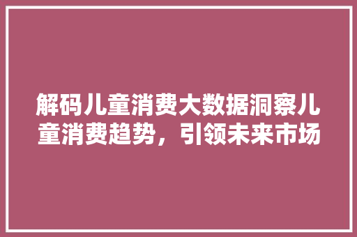 解码儿童消费大数据洞察儿童消费趋势，引领未来市场风向标