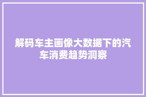 解码车主画像大数据下的汽车消费趋势洞察