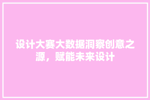 设计大赛大数据洞察创意之源，赋能未来设计