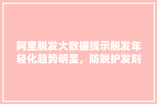 阿里脱发大数据提示脱发年轻化趋势明显，防脱护发刻不容缓