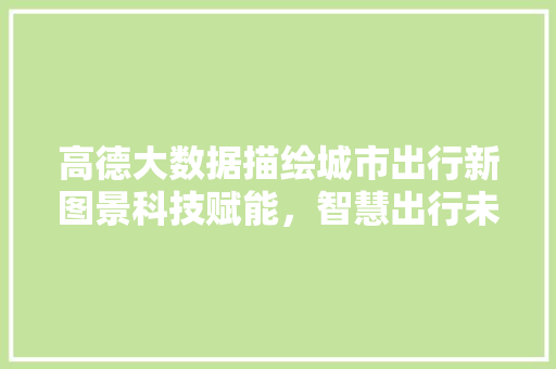 高德大数据描绘城市出行新图景科技赋能，智慧出行未来可期
