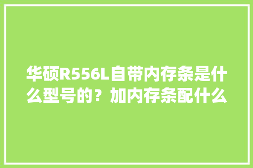 华硕R556L自带内存条是什么型号的？加内存条配什么型号的兼容性好_内置电脑配置怎么看型号啊