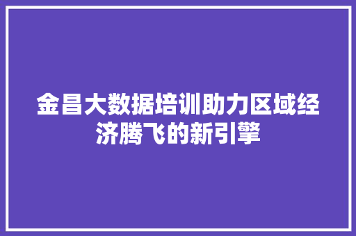 金昌大数据培训助力区域经济腾飞的新引擎 金昌大数据培训助力区域经济腾飞的新引擎