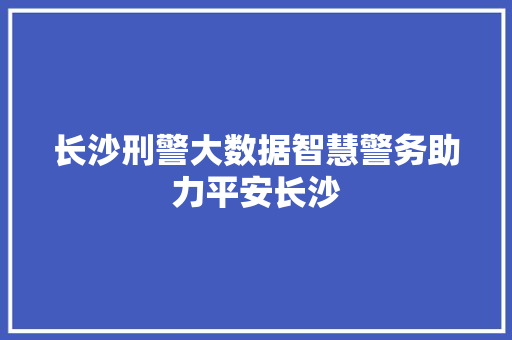 长沙刑警大数据智慧警务助力平安长沙 操作系统