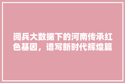 阅兵大数据下的河南传承红色基因，谱写新时代辉煌篇章