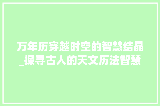 万年历穿越时空的智慧结晶_探寻古人的天文历法智慧