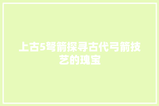 上古5弩箭探寻古代弓箭技艺的瑰宝