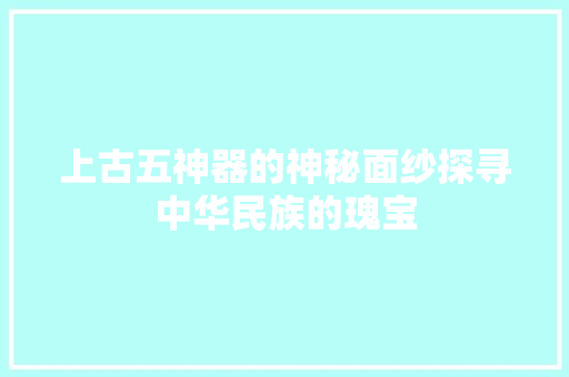 上古五神器的神秘面纱探寻中华民族的瑰宝