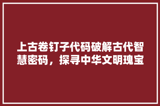上古卷钉子代码破解古代智慧密码，探寻中华文明瑰宝