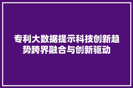 专利大数据提示科技创新趋势跨界融合与创新驱动 专利大数据提示科技创新趋势跨界融合与创新驱动