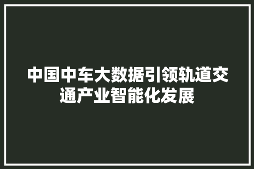 中国中车大数据引领轨道交通产业智能化发展