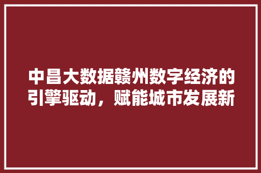 中昌大数据赣州数字经济的引擎驱动，赋能城市发展新篇章