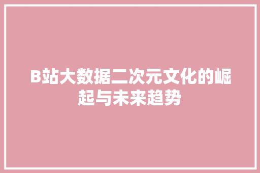 B站大数据二次元文化的崛起与未来趋势