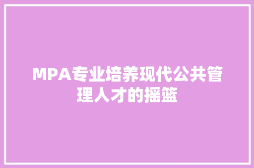MPA专业培养现代公共管理人才的摇篮 MPA专业培养现代公共管理人才的摇篮