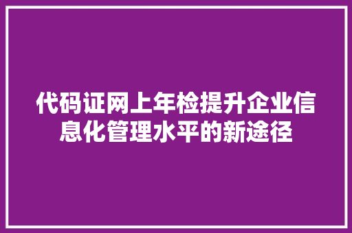 代码证网上年检提升企业信息化管理水平的新途径 代码证网上年检提升企业信息化管理水平的新途径