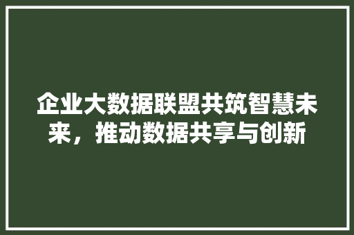 企业大数据联盟共筑智慧未来，推动数据共享与创新