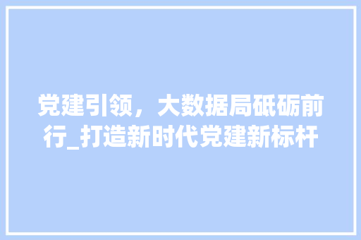 党建引领,大数据局砥砺前行_打造新时代党建新标杆 党建引领,大数据局砥砺前行_打造新时代党建新标杆