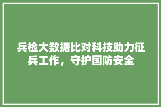 兵检大数据比对科技助力征兵工作，守护国防安全