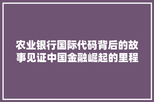农业银行国际代码背后的故事见证中国金融崛起的里程碑