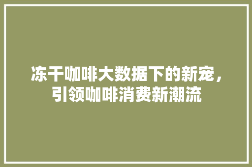 冻干咖啡大数据下的新宠，引领咖啡消费新潮流
