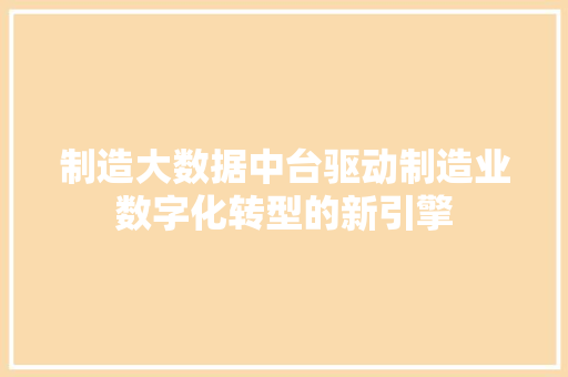 制造大数据中台驱动制造业数字化转型的新引擎