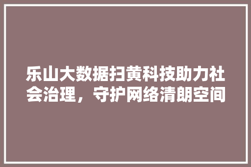 乐山大数据扫黄科技助力社会治理，守护网络清朗空间