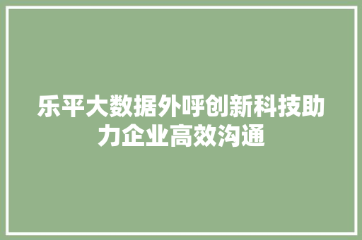 乐平大数据外呼创新科技助力企业高效沟通 乐平大数据外呼创新科技助力企业高效沟通