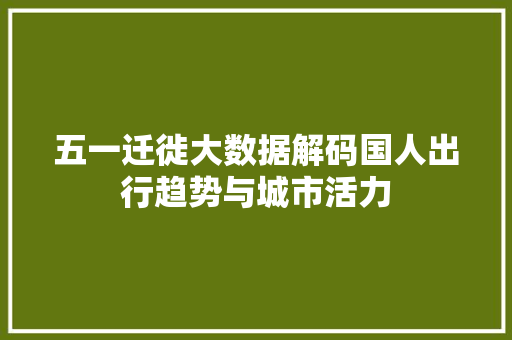 五一迁徙大数据解码国人出行趋势与城市活力