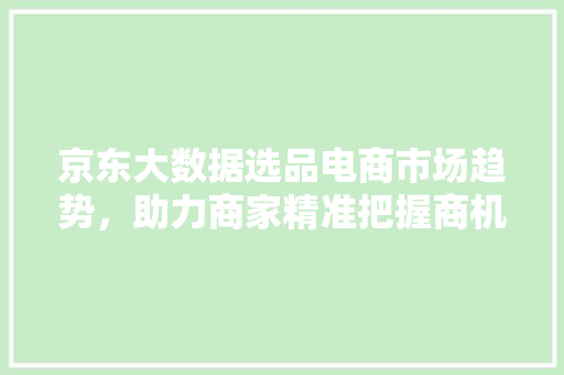 京东大数据选品电商市场趋势，助力商家精准把握商机