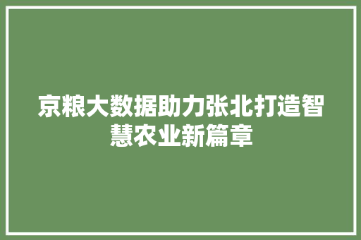 京粮大数据助力张北打造智慧农业新篇章 京粮大数据助力张北打造智慧农业新篇章