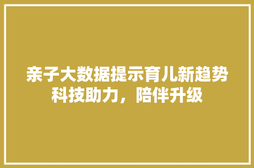 亲子大数据提示育儿新趋势科技助力，陪伴升级