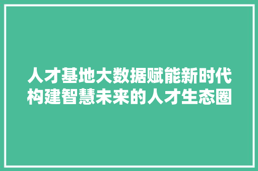 人才基地大数据赋能新时代构建智慧未来的人才生态圈