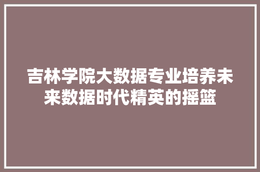 吉林学院大数据专业培养未来数据时代精英的摇篮 吉林学院大数据专业培养未来数据时代精英的摇篮