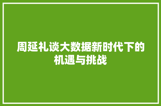 周延礼谈大数据新时代下的机遇与挑战 周延礼谈大数据新时代下的机遇与挑战