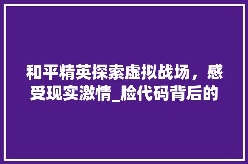 和平精英探索虚拟战场,感受现实激情_脸代码背后的游戏魅力 和平精英探索虚拟战场,感受现实激情_脸代码背后的游戏魅力