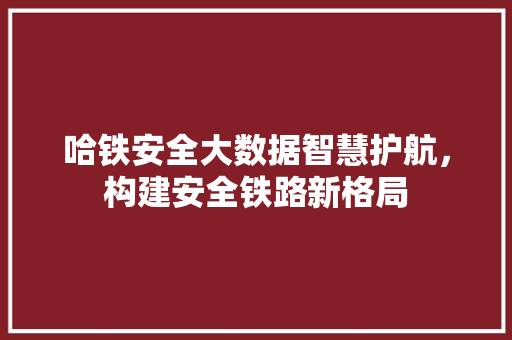 哈铁安全大数据智慧护航，构建安全铁路新格局
