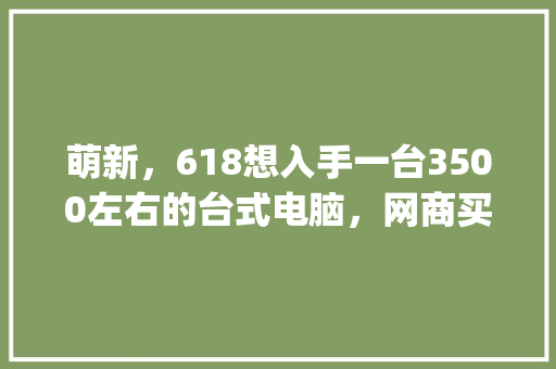萌新，618想入手一台3500左右的台式电脑，网商买整机好还是自己配好？什么配置好_萌新怎么看电脑配置高低 电脑故障维修