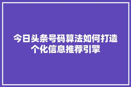 今日头条号码算法如何打造个化信息推荐引擎