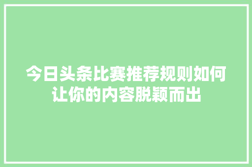 今日头条比赛推荐规则如何让你的内容脱颖而出