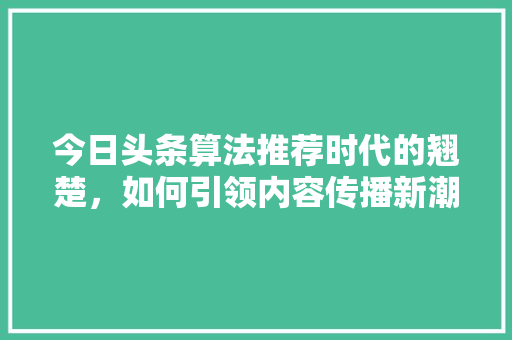 今日头条算法推荐时代的翘楚,如何引领内容传播新潮流 今日头条算法推荐时代的翘楚,如何引领内容传播新潮流