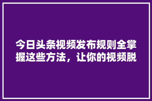 今日头条视频发布规则全掌握这些方法，让你的视频脱颖而出！