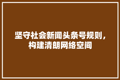 坚守社会新闻头条号规则,构建清朗网络空间 坚守社会新闻头条号规则,构建清朗网络空间